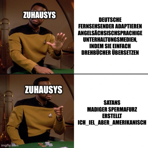 Geordi Drake Meme.
Geordi, gekennzeichnet als Zuhausys, lehnt ab: Deutsche Fernsehsender, die angelsächsischsprachige Unterhaltungsmedien adaptieren, indem sie einfach Drehbücher übersetzen.
Geordi findet gut: Satans Madiger Spermafurz erstellt ich_iel_aber_amerikanisch.