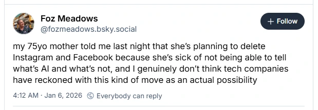 Bluesky post: my 75yo mother told me last night that she’s planning to delete Instagram and Facebook because she’s sick of not being able to tell what’s AI and what’s not, and I genuinely don’t think tech companies have reckoned with this kind of move as an actual possibility
