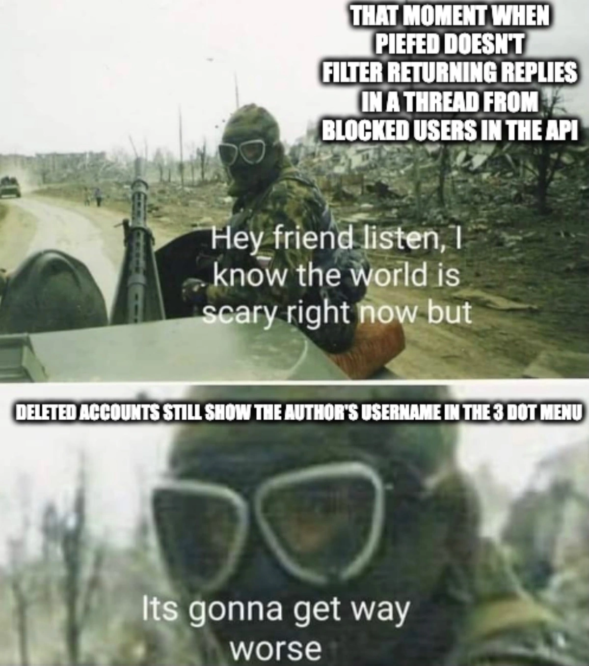 Hey friend listen I know the world is scary right now. That moment when piefed doesn't filter returning replies in a thread from blocked users in the api. But it's gonna get way worse. Deleted accounts still show the author's username in the 3 dot menu.